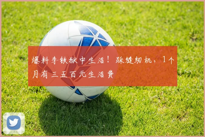 爆料李铁狱中生活！踩缝纫机，1个月有三五百元生活费