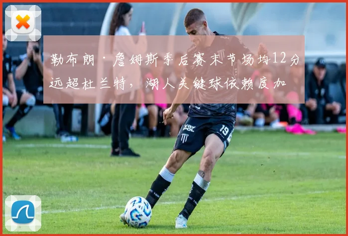 勒布朗·詹姆斯季后赛末节场均12分远超杜兰特，湖人关键球依赖度加剧