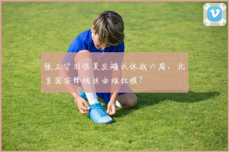 张玉宁旧伤复发确认休战六周，北京国安锋线该由谁扛旗？