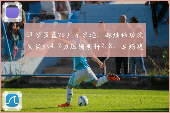 辽宁男篮vs广东宏远:赵继伟助攻失误比4.2力压胡明轩2.8,后场稳定性差距明显