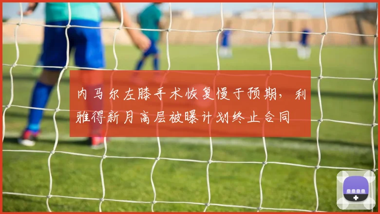 内马尔左膝手术恢复慢于预期，利雅得新月高层被曝计划终止合同