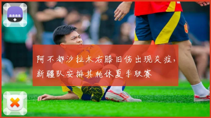 阿不都沙拉木右膝旧伤出现炎症，新疆队安排其轮休夏季联赛