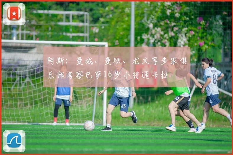 阿斯：曼城、曼联、尤文等多家俱乐部考察巴萨16岁小将通卡拉